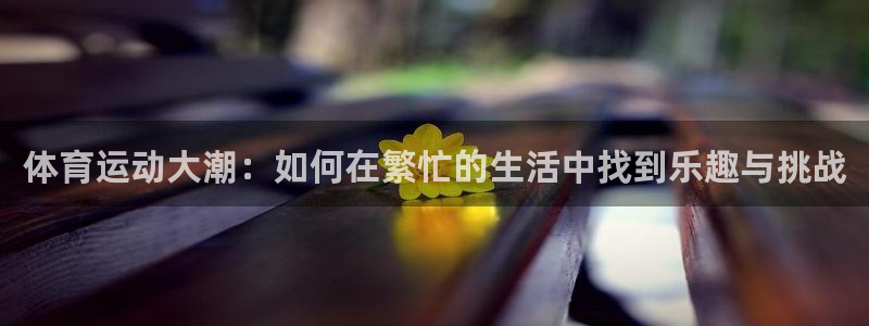 利记官网下载招商电话地址是多少：体育运动大潮：如何在繁忙的生